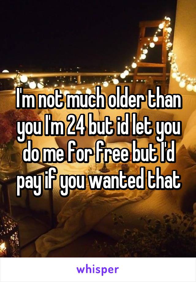 I'm not much older than you I'm 24 but id let you do me for free but I'd pay if you wanted that