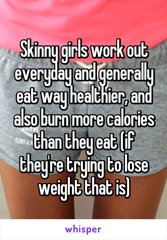 Skinny girls work out everyday and generally eat way healthier, and also burn more calories than they eat (if they're trying to lose weight that is)