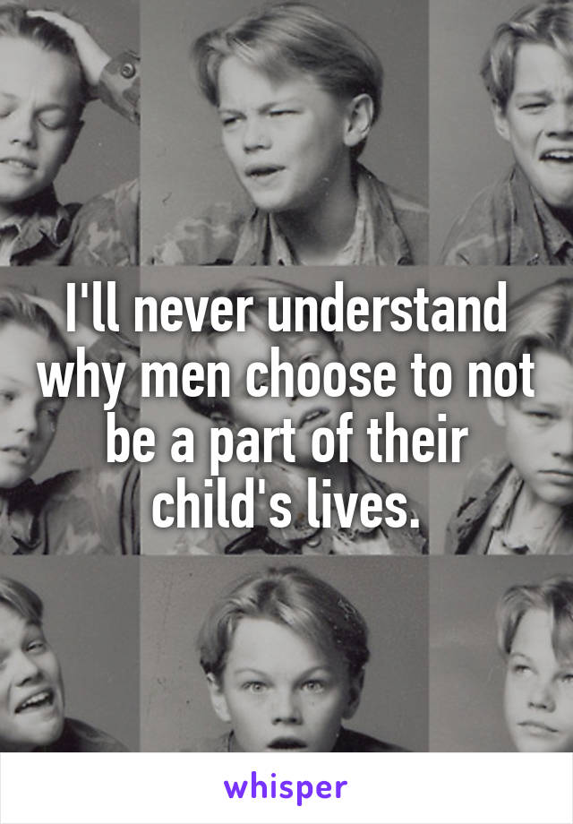 I'll never understand why men choose to not be a part of their child's lives.