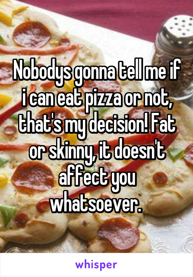 Nobodys gonna tell me if i can eat pizza or not, that's my decision! Fat or skinny, it doesn't affect you whatsoever. 