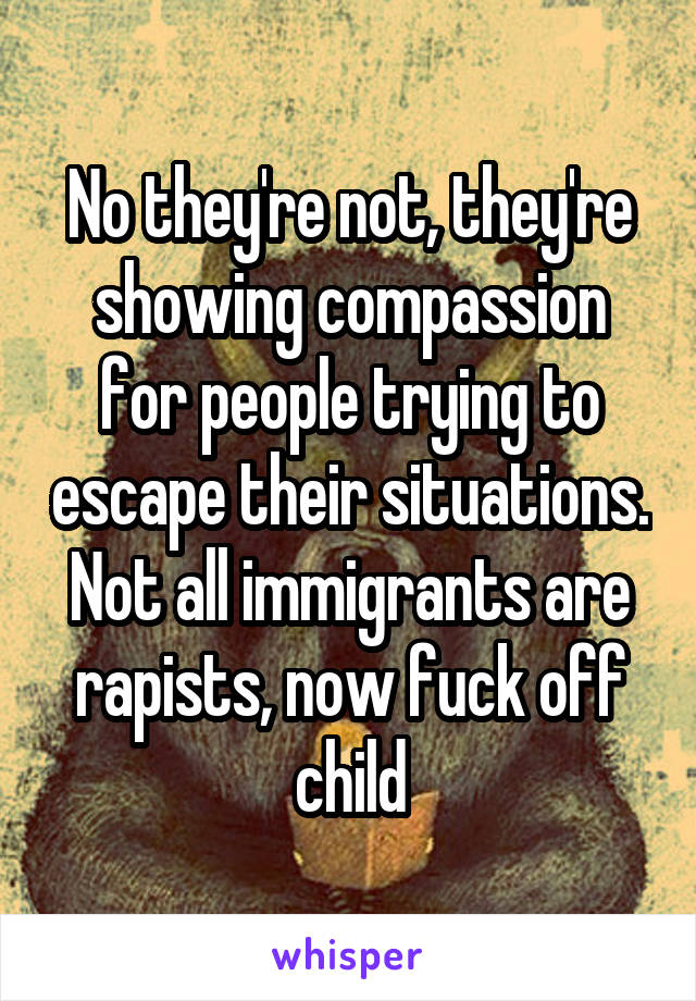 No they're not, they're showing compassion for people trying to escape their situations. Not all immigrants are rapists, now fuck off child