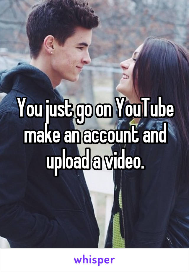 You just go on YouTube make an account and upload a video.