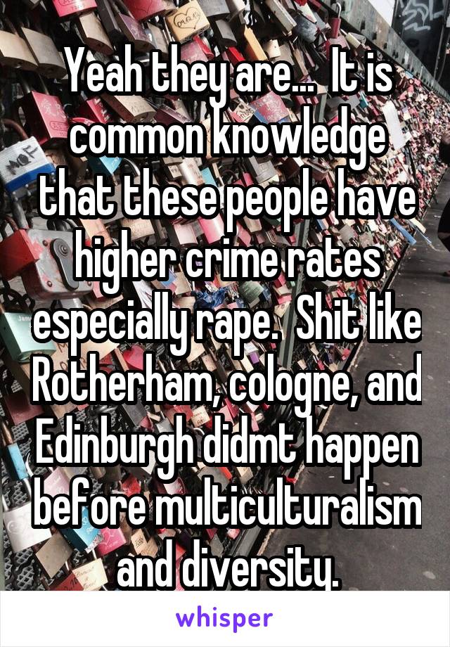 Yeah they are...  It is common knowledge that these people have higher crime rates especially rape.  Shit like Rotherham, cologne, and Edinburgh didmt happen before multiculturalism and diversity.