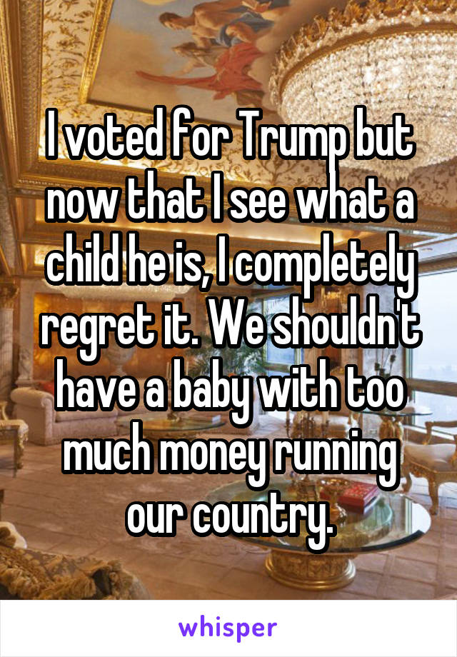 I voted for Trump but now that I see what a child he is, I completely regret it. We shouldn't have a baby with too much money running our country.