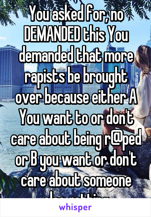 You asked for, no DEMANDED this You demanded that more rapists be brought over because either A You want to or don't care about being r@ped or B you want or don't care about someone else getting