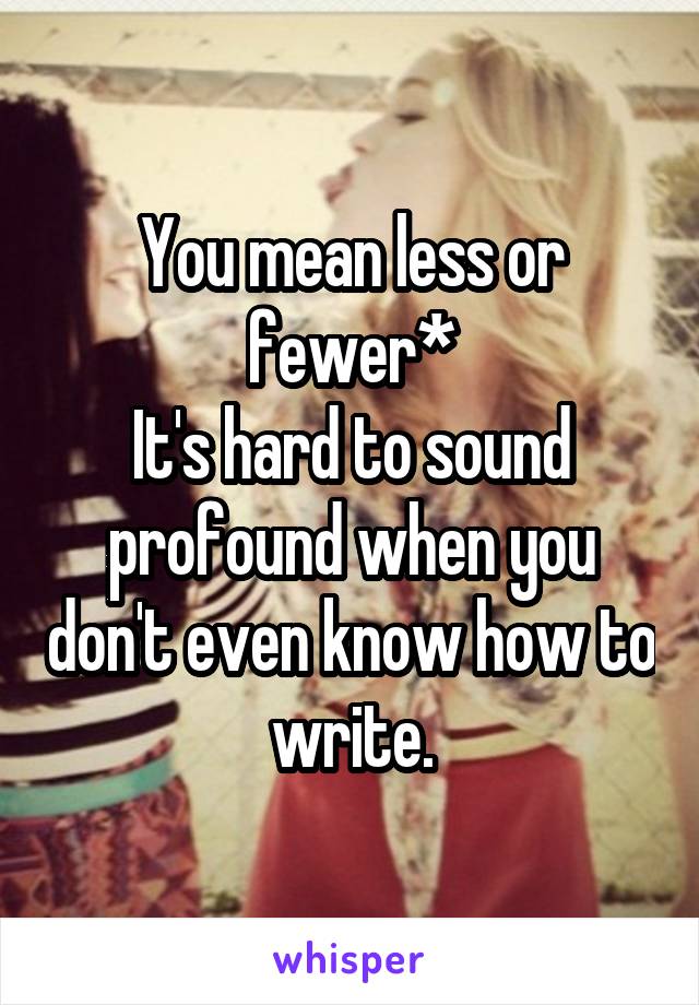 You mean less or fewer*
It's hard to sound profound when you don't even know how to write.