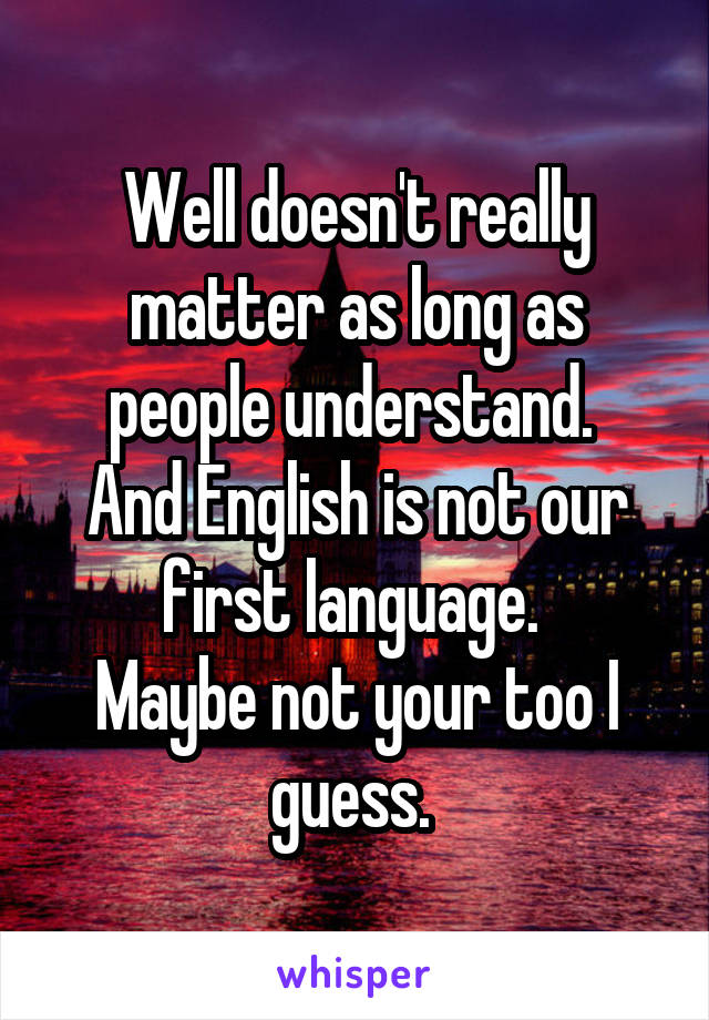 Well doesn't really matter as long as people understand. 
And English is not our first language. 
Maybe not your too I guess. 