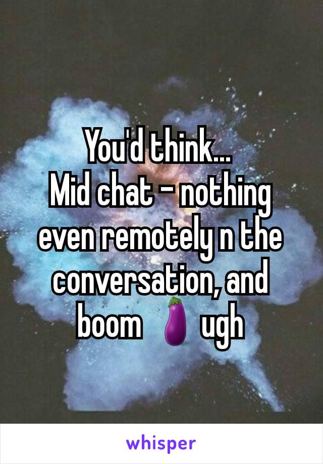 You'd think... 
Mid chat - nothing even remotely n the conversation, and boom 🍆ugh