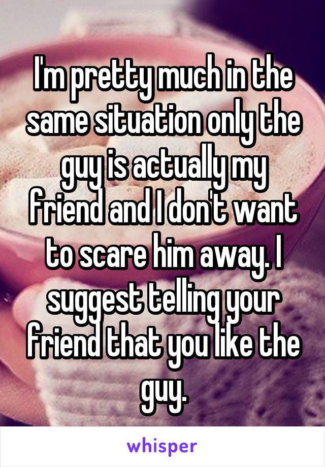 I'm pretty much in the same situation only the guy is actually my friend and I don't want to scare him away. I suggest telling your friend that you like the guy.