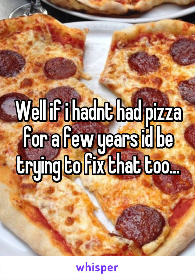 Well if i hadnt had pizza for a few years id be trying to fix that too...