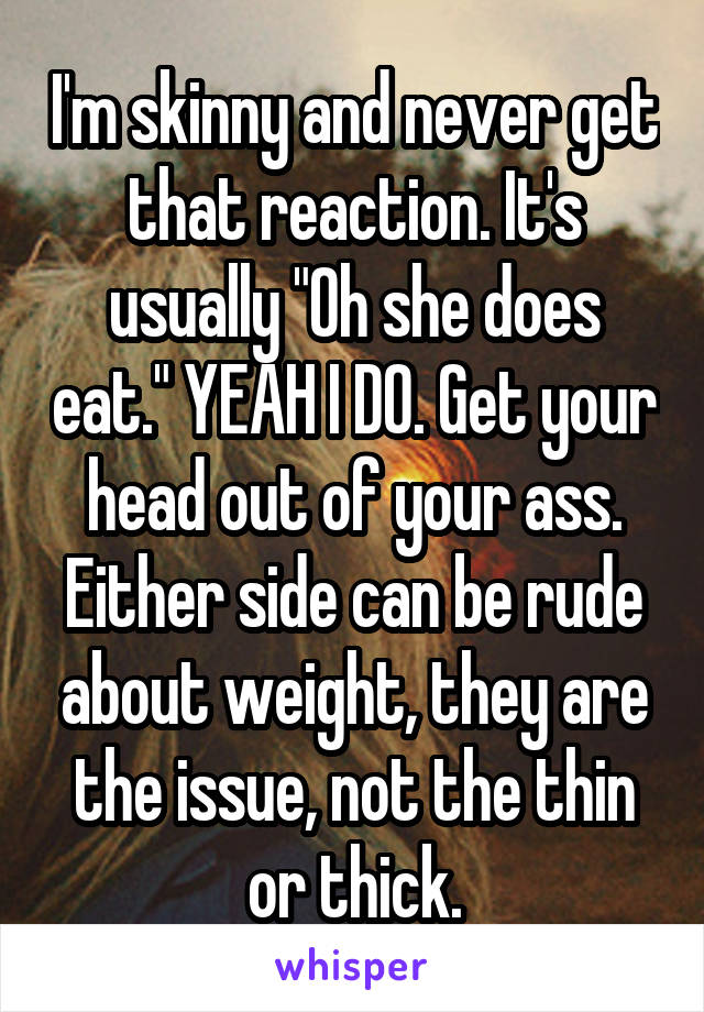 I'm skinny and never get that reaction. It's usually "Oh she does eat." YEAH I DO. Get your head out of your ass. Either side can be rude about weight, they are the issue, not the thin or thick.