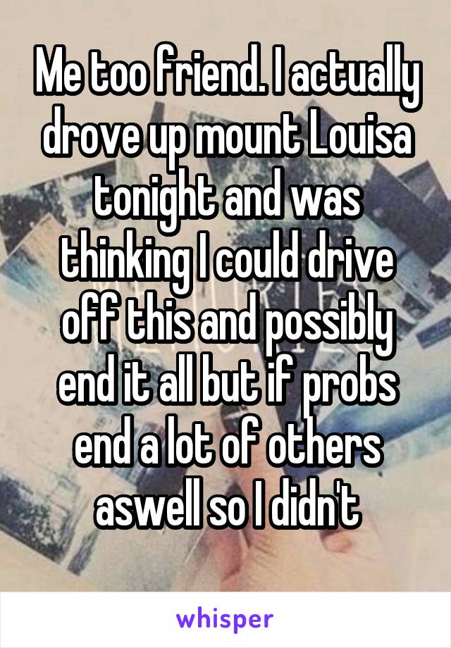 Me too friend. I actually drove up mount Louisa tonight and was thinking I could drive off this and possibly end it all but if probs end a lot of others aswell so I didn't
