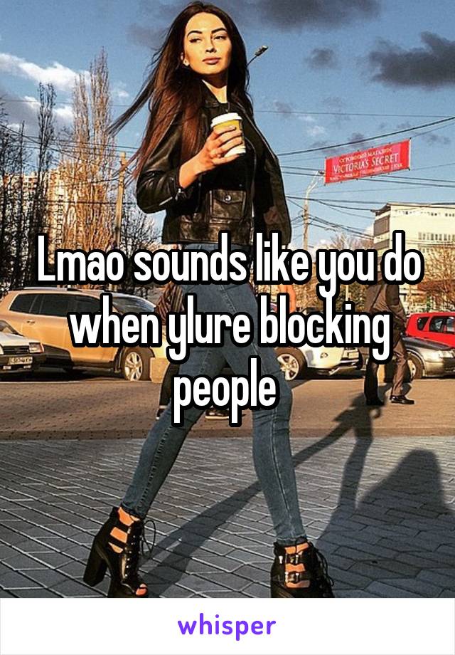 Lmao sounds like you do when ylure blocking people 