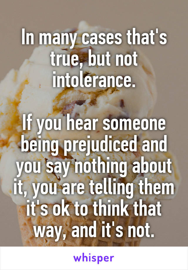 In many cases that's true, but not intolerance.

If you hear someone being prejudiced and you say nothing about it, you are telling them it's ok to think that way, and it's not.