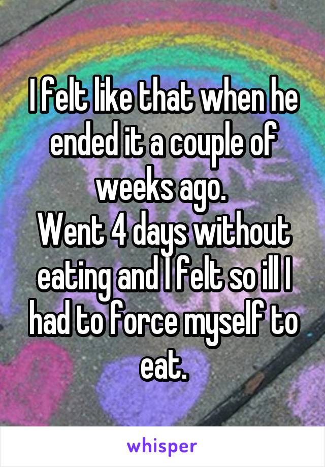 I felt like that when he ended it a couple of weeks ago. 
Went 4 days without eating and I felt so ill I had to force myself to eat.