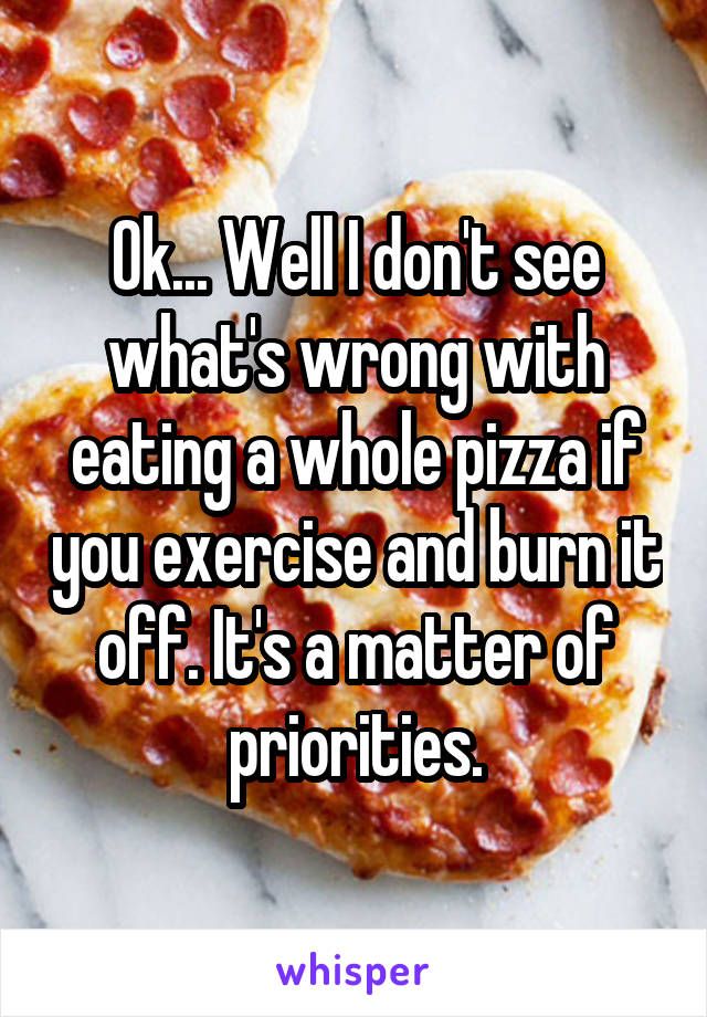 Ok... Well I don't see what's wrong with eating a whole pizza if you exercise and burn it off. It's a matter of priorities.