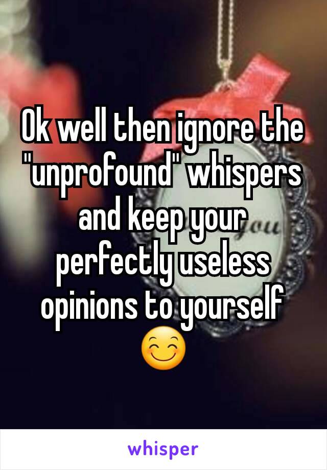 Ok well then ignore the "unprofound" whispers and keep your perfectly useless opinions to yourself 😊