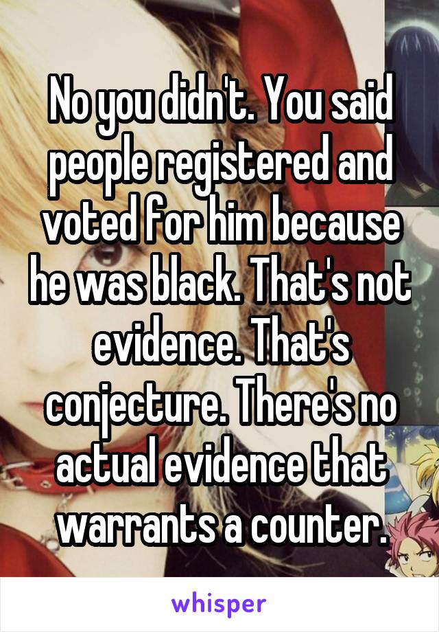 No you didn't. You said people registered and voted for him because he was black. That's not evidence. That's conjecture. There's no actual evidence that warrants a counter.