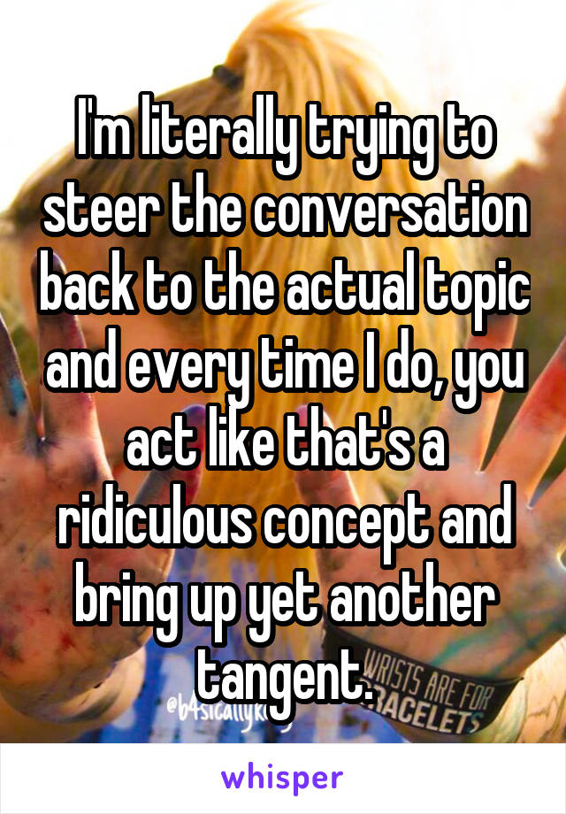 I'm literally trying to steer the conversation back to the actual topic and every time I do, you act like that's a ridiculous concept and bring up yet another tangent.