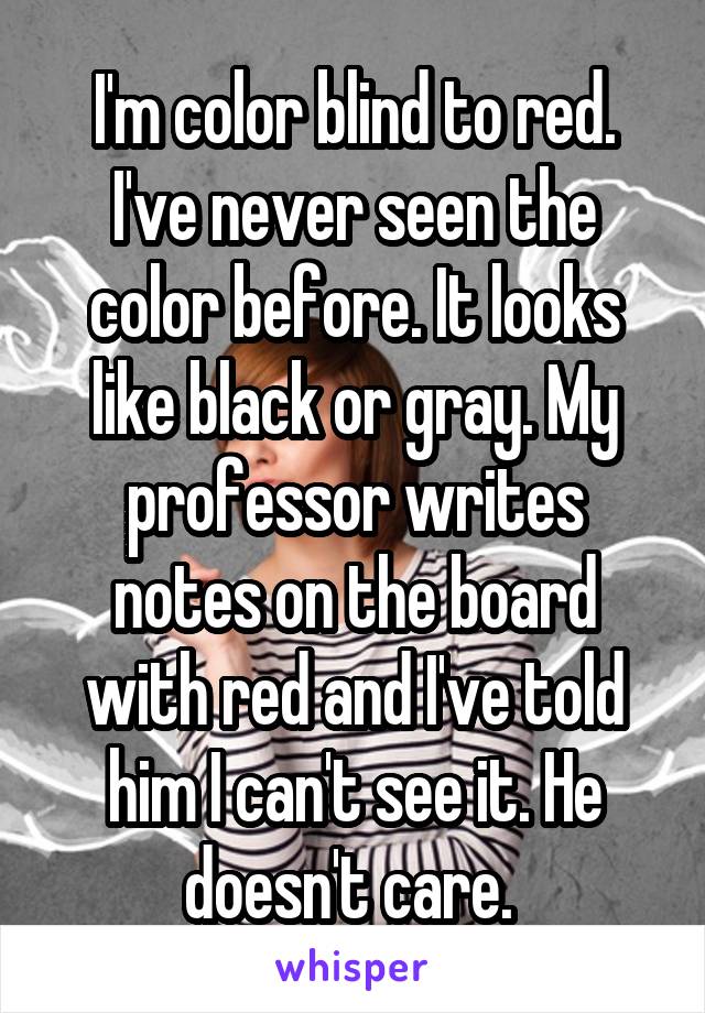 I'm color blind to red. I've never seen the color before. It looks like black or gray. My professor writes notes on the board with red and I've told him I can't see it. He doesn't care. 