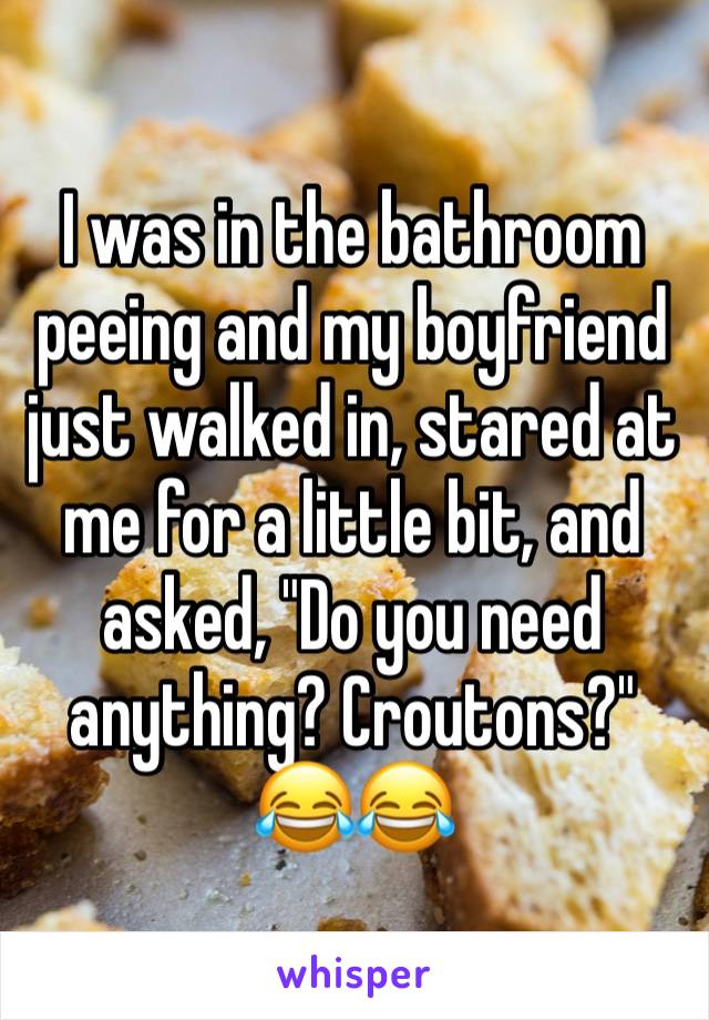 I was in the bathroom peeing and my boyfriend just walked in, stared at me for a little bit, and asked, "Do you need anything? Croutons?" 😂😂