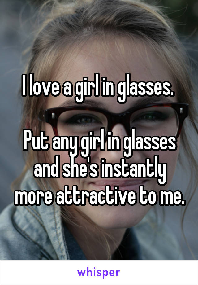 I love a girl in glasses. 

Put any girl in glasses and she's instantly more attractive to me.