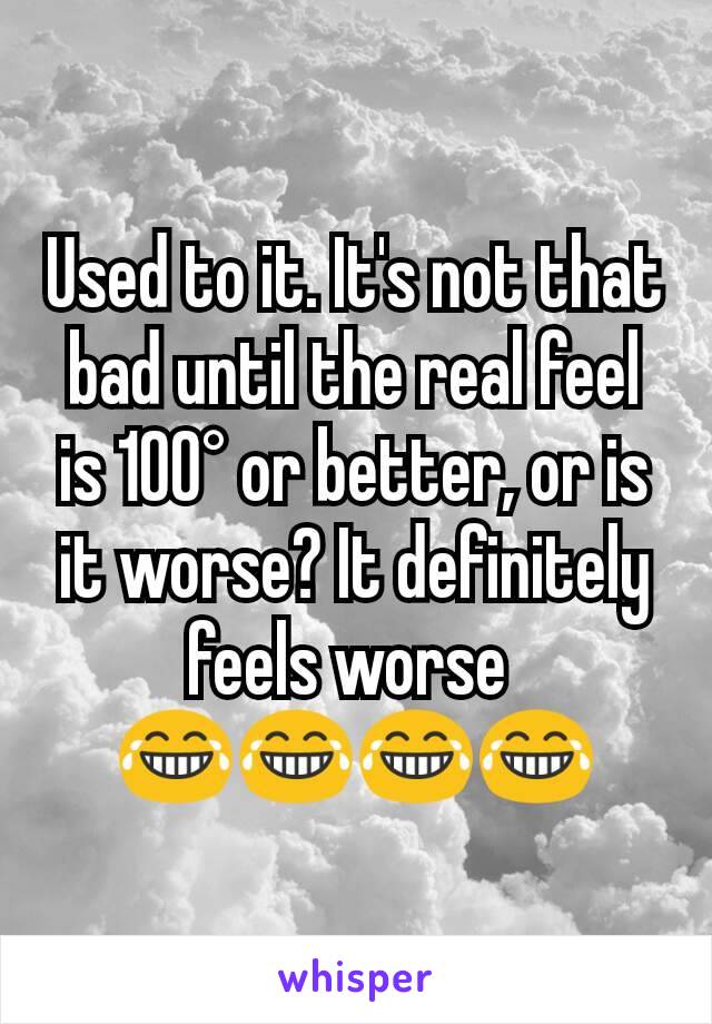 Used to it. It's not that bad until the real feel is 100° or better, or is it worse? It definitely feels worse 
😂😂😂😂