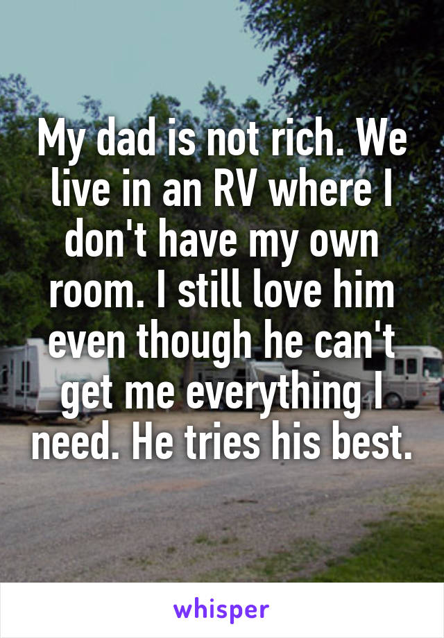 My dad is not rich. We live in an RV where I don't have my own room. I still love him even though he can't get me everything I need. He tries his best. 