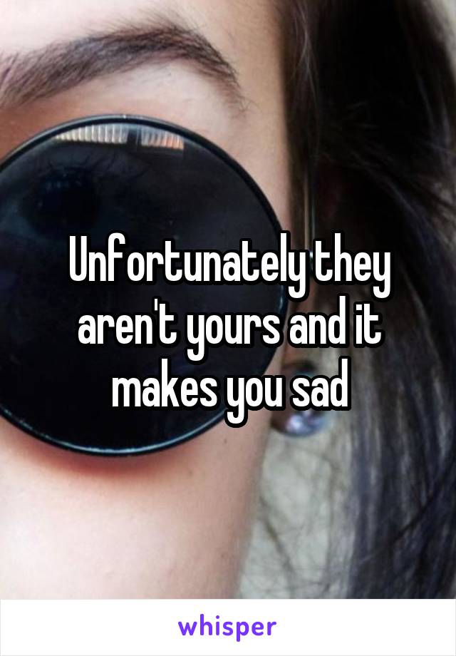 Unfortunately they aren't yours and it makes you sad