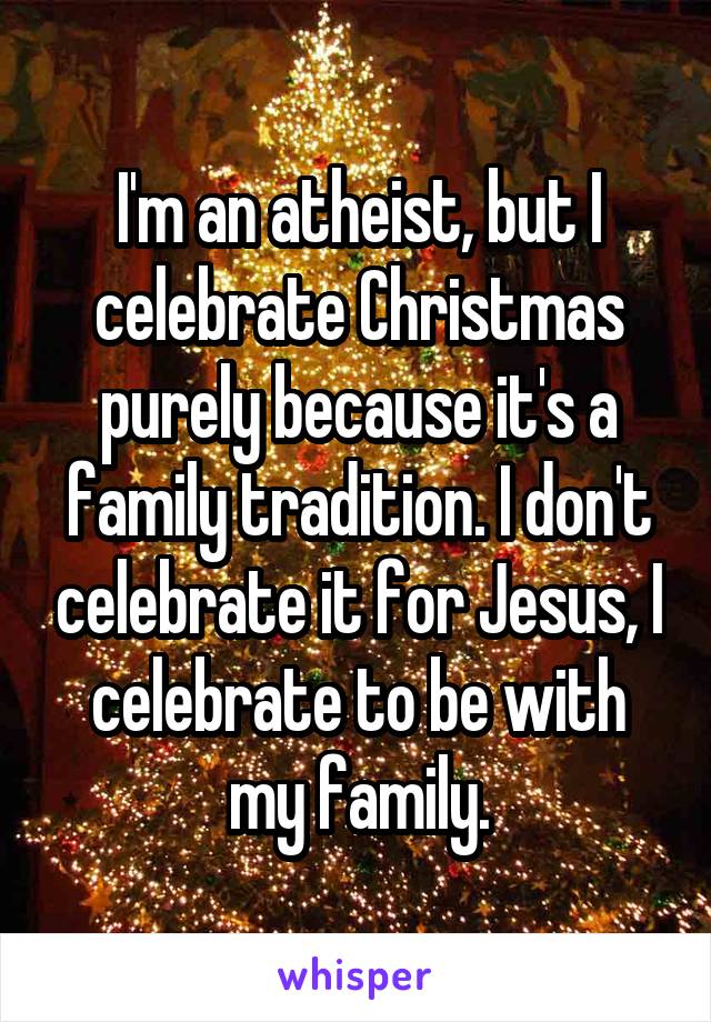 I'm an atheist, but I celebrate Christmas purely because it's a family tradition. I don't celebrate it for Jesus, I celebrate to be with my family.