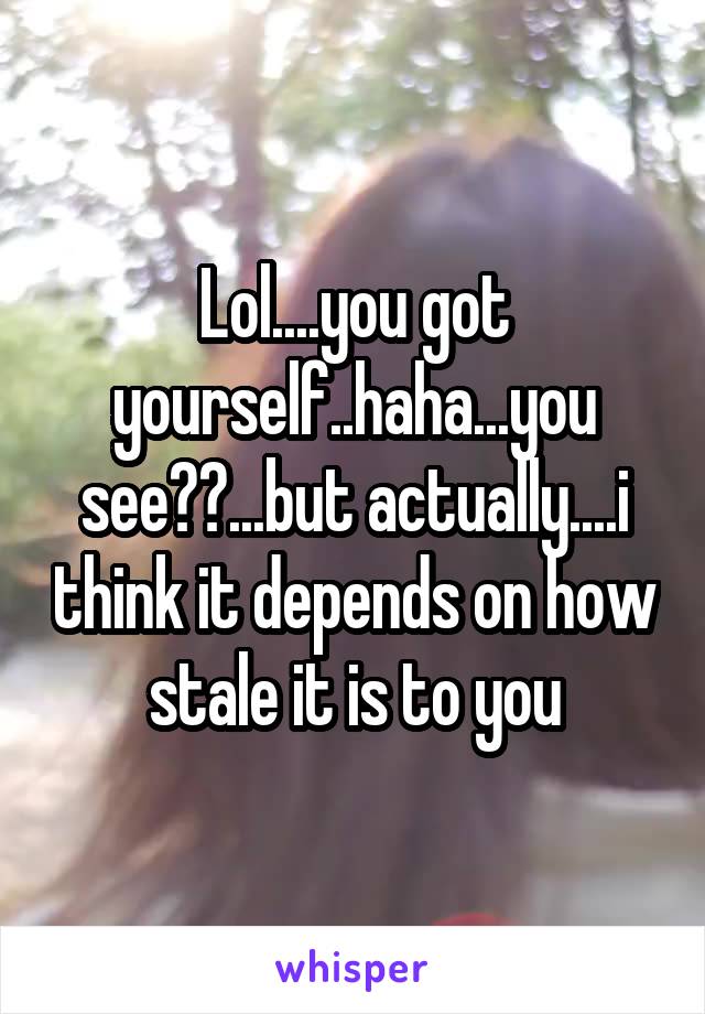 Lol....you got yourself..haha...you see??...but actually....i think it depends on how stale it is to you