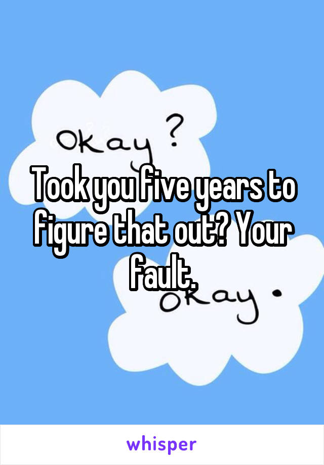 Took you five years to figure that out? Your fault.