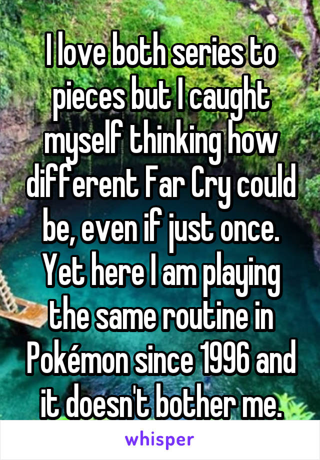 I love both series to pieces but I caught myself thinking how different Far Cry could be, even if just once. Yet here I am playing the same routine in Pokémon since 1996 and it doesn't bother me.