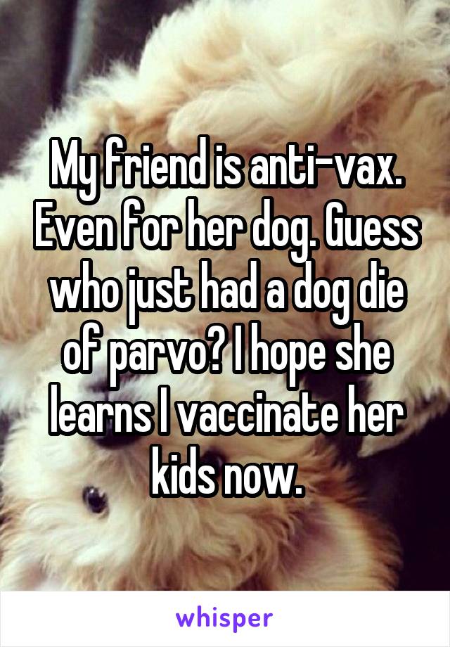 My friend is anti-vax. Even for her dog. Guess who just had a dog die of parvo? I hope she learns I vaccinate her kids now.