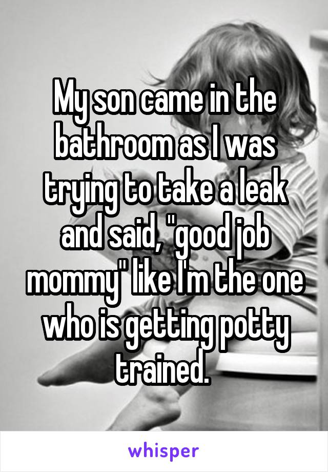 My son came in the bathroom as I was trying to take a leak and said, "good job mommy" like I'm the one who is getting potty trained. 