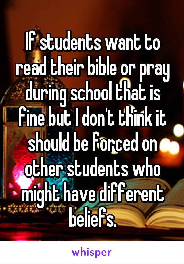 If students want to read their bible or pray during school that is fine but I don't think it should be forced on other students who might have different beliefs.