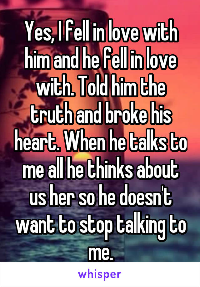 Yes, I fell in love with him and he fell in love with. Told him the truth and broke his heart. When he talks to me all he thinks about us her so he doesn't want to stop talking to me.