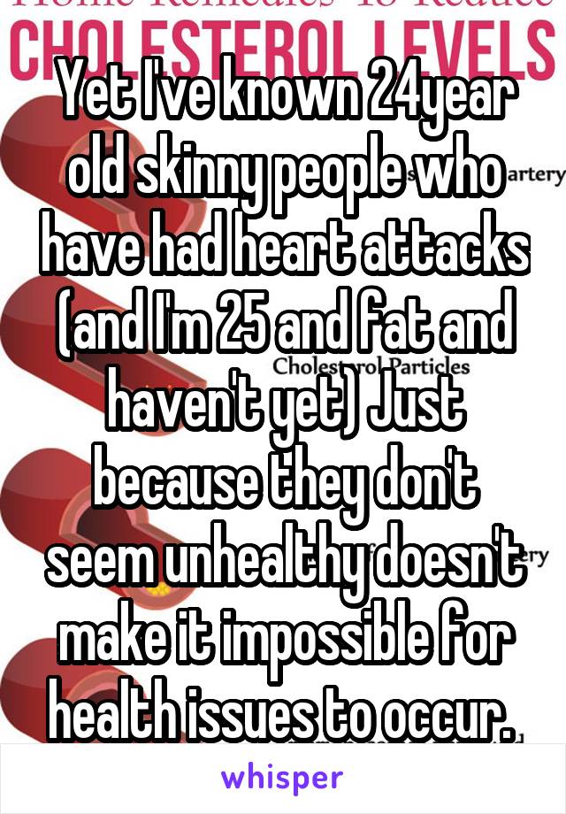 Yet I've known 24year old skinny people who have had heart attacks (and I'm 25 and fat and haven't yet) Just because they don't seem unhealthy doesn't make it impossible for health issues to occur. 