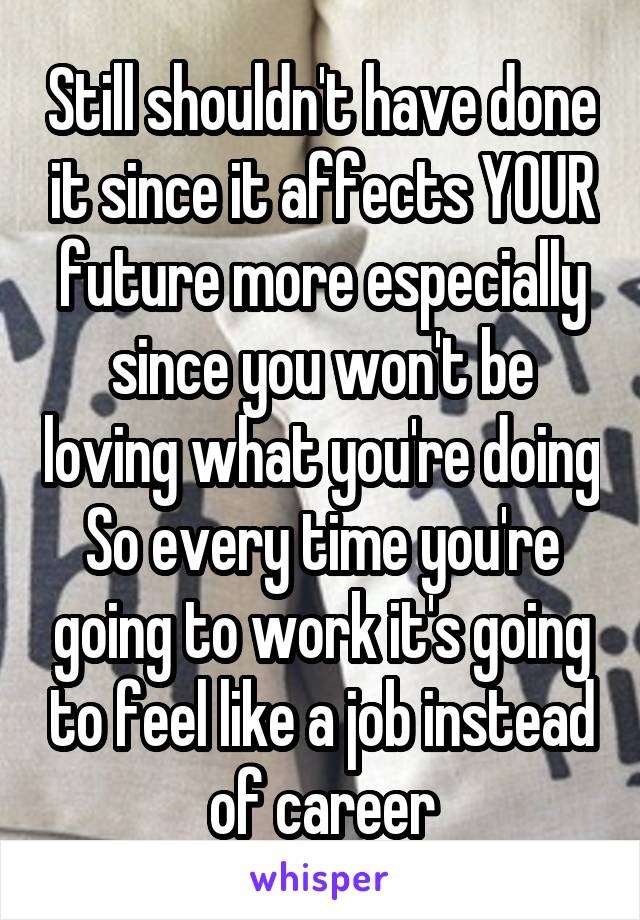 Still shouldn't have done it since it affects YOUR future more especially since you won't be loving what you're doing So every time you're going to work it's going to feel like a job instead of career