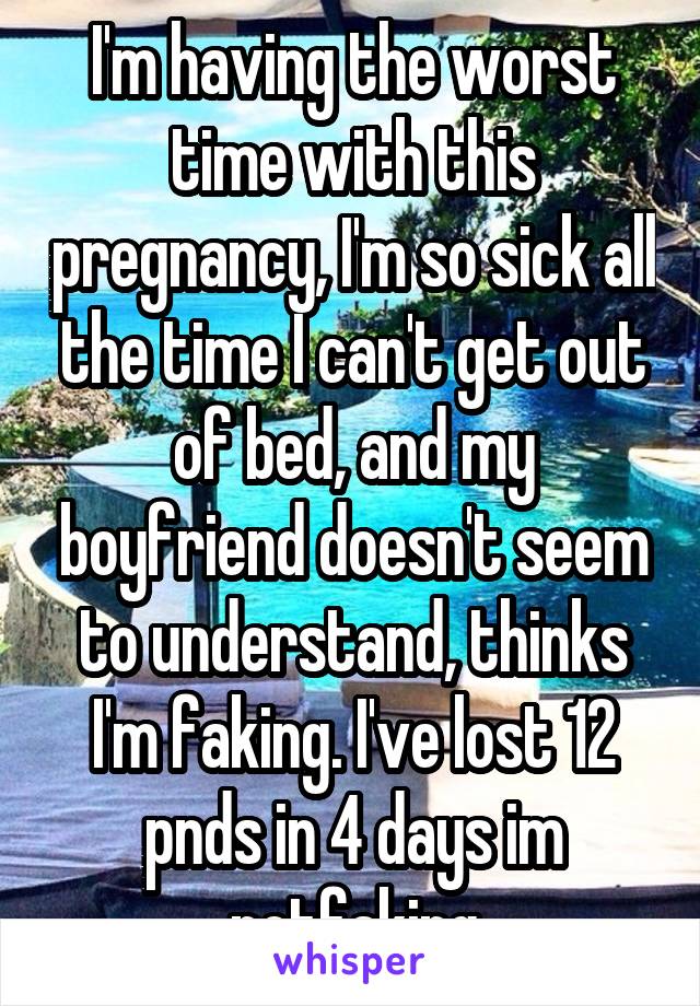 I'm having the worst time with this pregnancy, I'm so sick all the time I can't get out of bed, and my boyfriend doesn't seem to understand, thinks I'm faking. I've lost 12 pnds in 4 days im notfaking