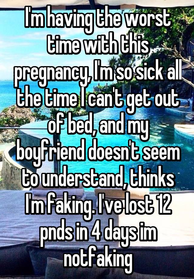 I'm having the worst time with this pregnancy, I'm so sick all the time I can't get out of bed, and my boyfriend doesn't seem to understand, thinks I'm faking. I've lost 12 pnds in 4 days im notfaking