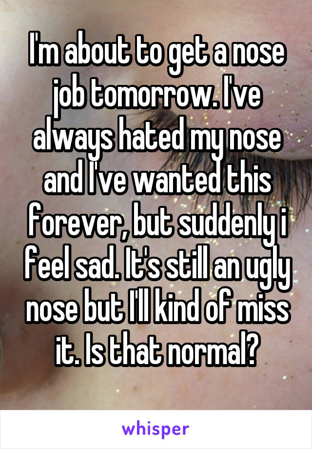 I'm about to get a nose job tomorrow. I've always hated my nose and I've wanted this forever, but suddenly i feel sad. It's still an ugly nose but I'll kind of miss it. Is that normal?
