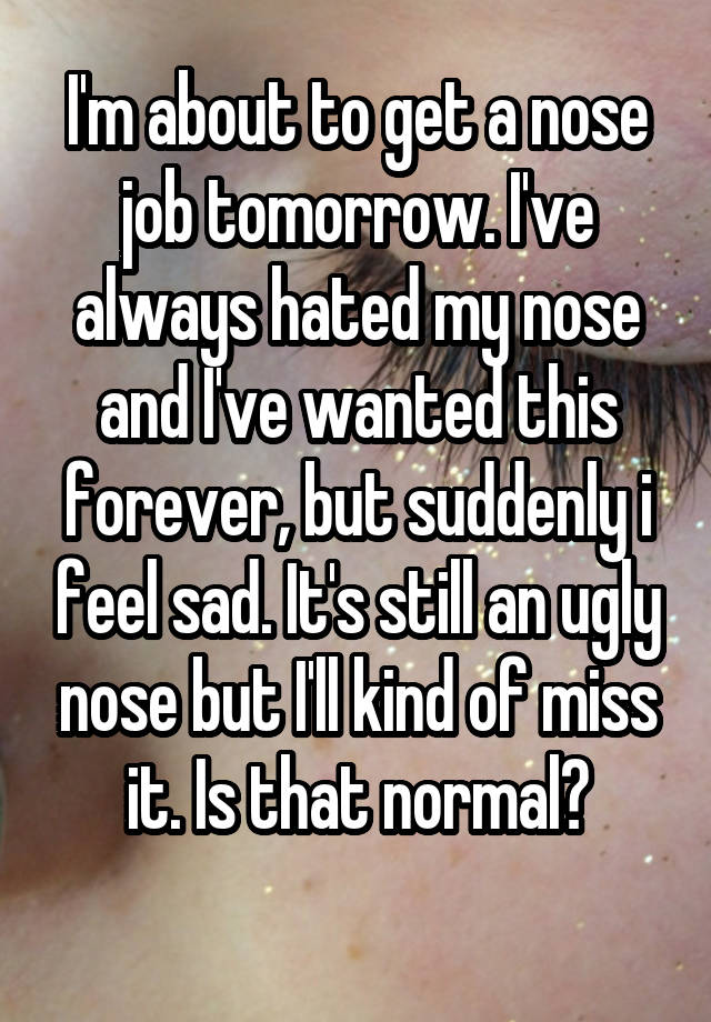 I'm about to get a nose job tomorrow. I've always hated my nose and I've wanted this forever, but suddenly i feel sad. It's still an ugly nose but I'll kind of miss it. Is that normal?
