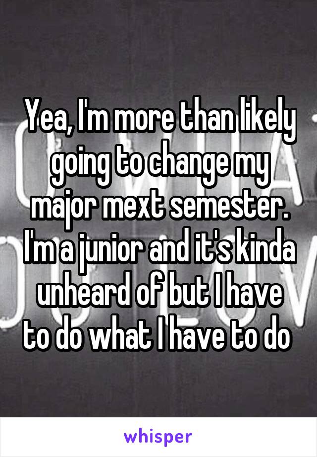 Yea, I'm more than likely going to change my major mext semester. I'm a junior and it's kinda unheard of but I have to do what I have to do 