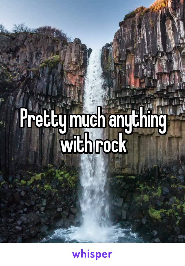 Pretty much anything with rock