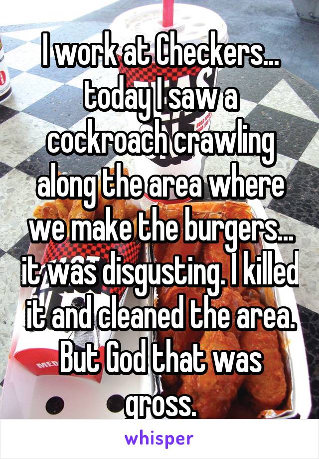I work at Checkers... today I saw a cockroach crawling along the area where we make the burgers... it was disgusting. I killed it and cleaned the area. But God that was gross.