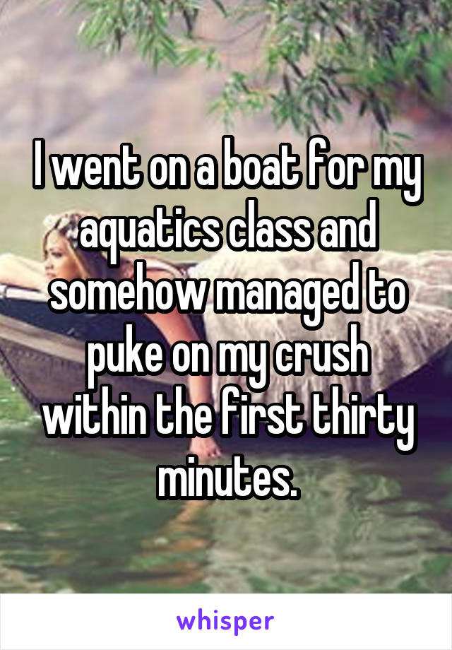 I went on a boat for my aquatics class and somehow managed to puke on my crush within the first thirty minutes.