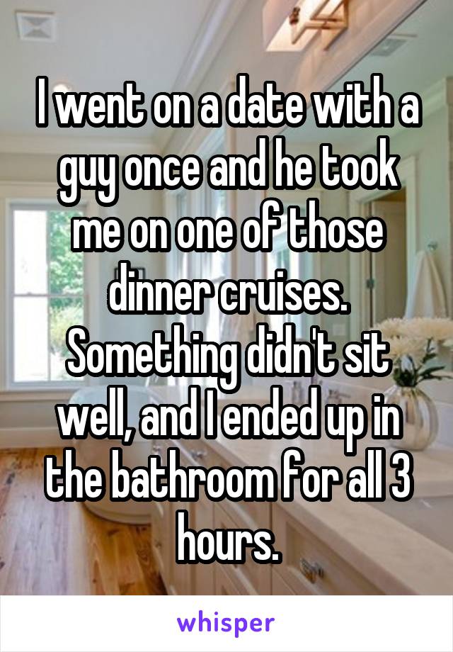 I went on a date with a guy once and he took me on one of those dinner cruises. Something didn't sit well, and I ended up in the bathroom for all 3 hours.