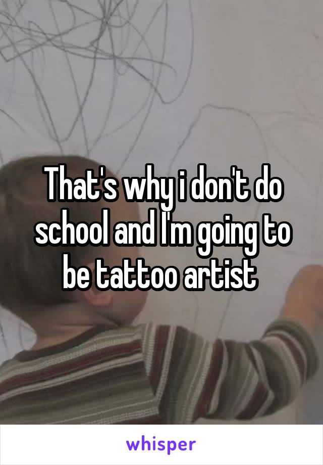 That's why i don't do school and I'm going to be tattoo artist 