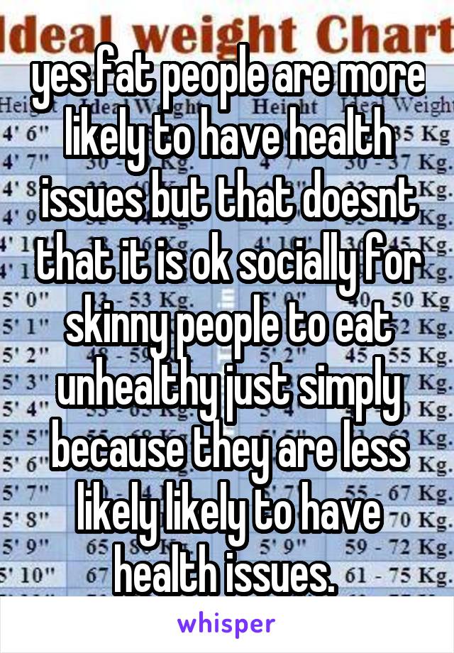  yes fat people are more likely to have health issues but that doesnt that it is ok socially for skinny people to eat unhealthy just simply because they are less likely likely to have health issues. 